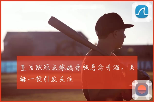 皇马欧冠点球战晋级悬念升温,关键一役引发关注
