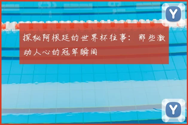 探秘阿根廷的世界杯往事:那些激动人心的冠军瞬间