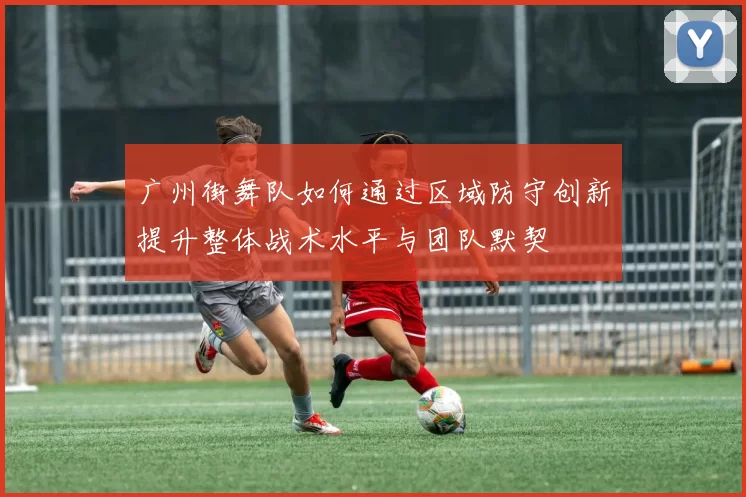 广州街舞队如何通过区域防守创新提升整体战术水平与团队默契