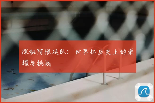 探秘阿根廷队:世界杯历史上的荣耀与挑战