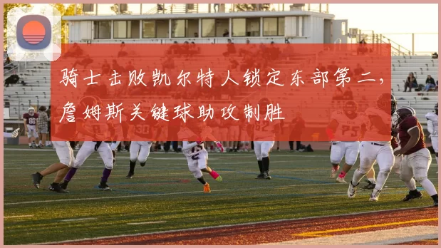 骑士击败凯尔特人锁定东部第二，詹姆斯关键球助攻制胜