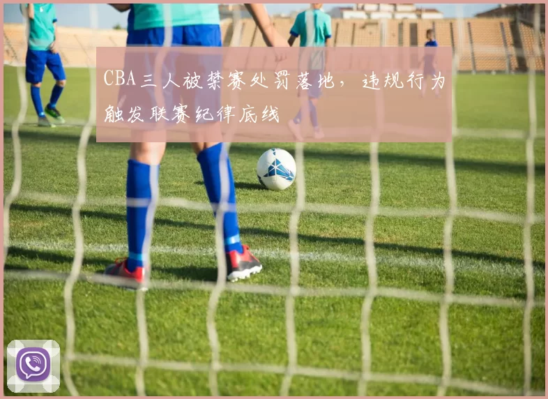 CBA三人被禁赛处罚落地，违规行为触发联赛纪律底线