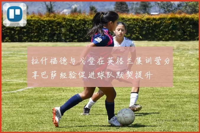 拉什福德与戈登在英格兰集训营分享巴萨经验促进球队默契提升