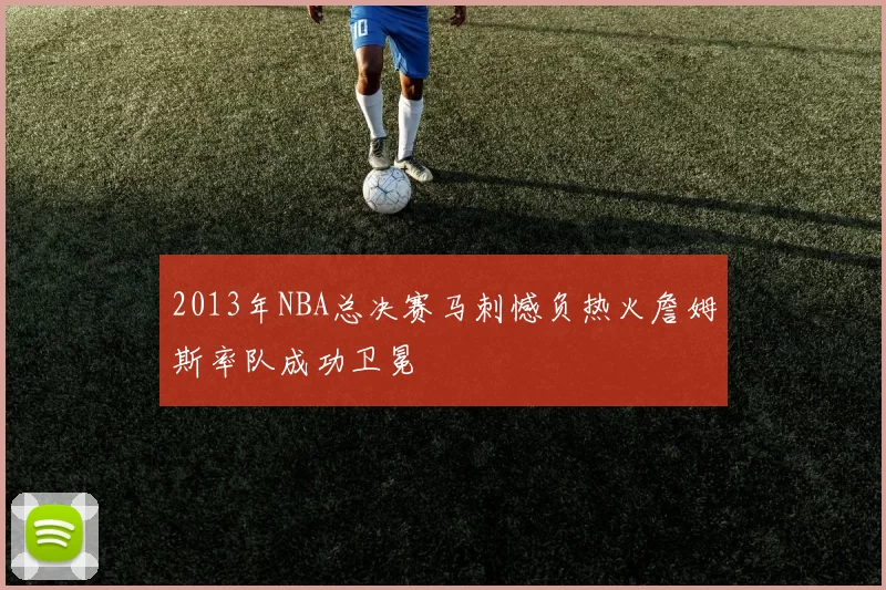 2013年NBA总决赛马刺憾负热火詹姆斯率队成功卫冕