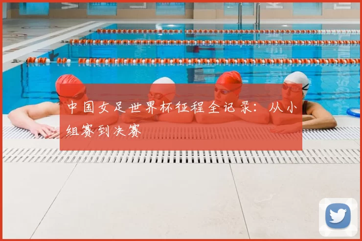 中国女足世界杯征程全记录:从小组赛到决赛