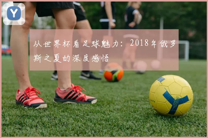 从世界杯看足球魅力：2018年俄罗斯之夏的深度感悟