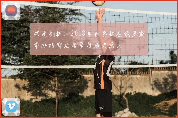 深度剖析:2018年世界杯在俄罗斯举办的背后考量与历史意义