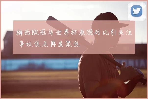 梅西欧冠与世界杯表现对比引关注 争议焦点再度聚焦