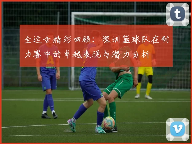 全运会精彩回顾：深圳篮球队在耐力赛中的卓越表现与潜力分析