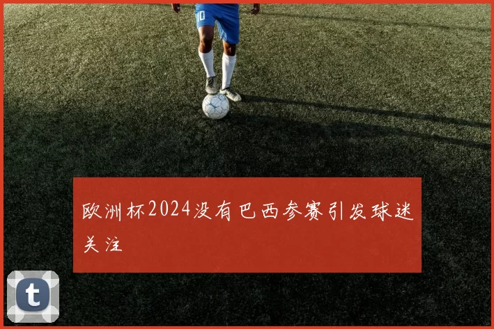 欧洲杯2024没有巴西参赛引发球迷关注