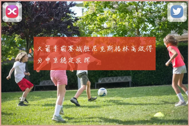 火箭季前赛战胜尼克斯格林高效得分申京稳定发挥