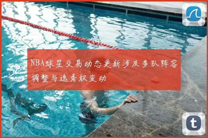 NBA球星交易动态更新涉及多队阵容调整与选秀权变动