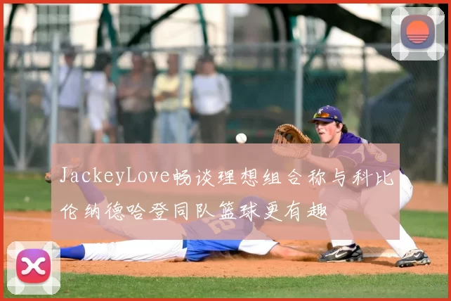 JackeyLove畅谈理想组合称与科比伦纳德哈登同队篮球更有趣