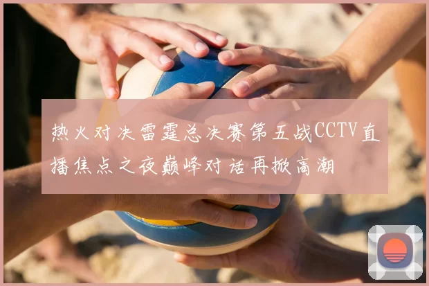 热火对决雷霆总决赛第五战CCTV直播焦点之夜巅峰对话再掀高潮