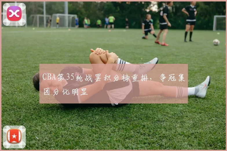CBA第35轮战罢积分榜重排，争冠集团分化明显