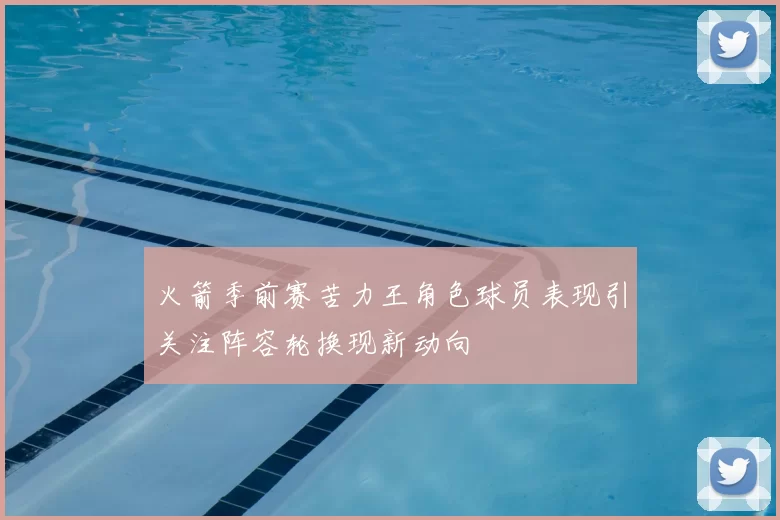 火箭季前赛苦力王角色球员表现引关注阵容轮换现新动向