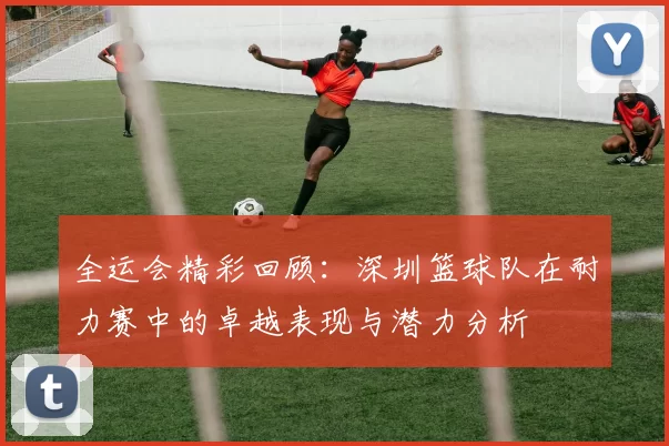 全运会精彩回顾：深圳篮球队在耐力赛中的卓越表现与潜力分析