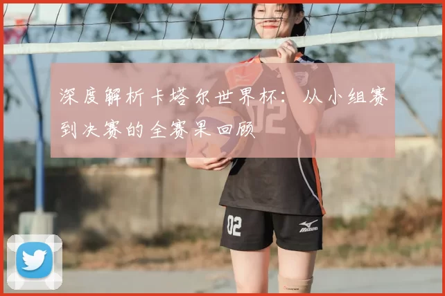 深度解析卡塔尔世界杯:从小组赛到决赛的全赛果回顾