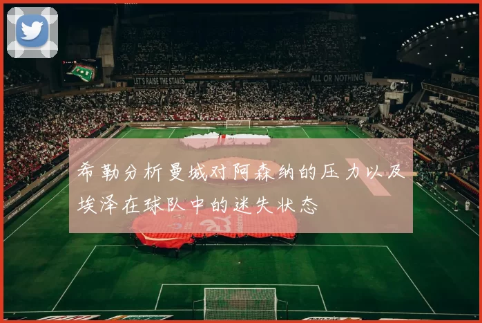希勒分析曼城对阿森纳的压力以及埃泽在球队中的迷失状态