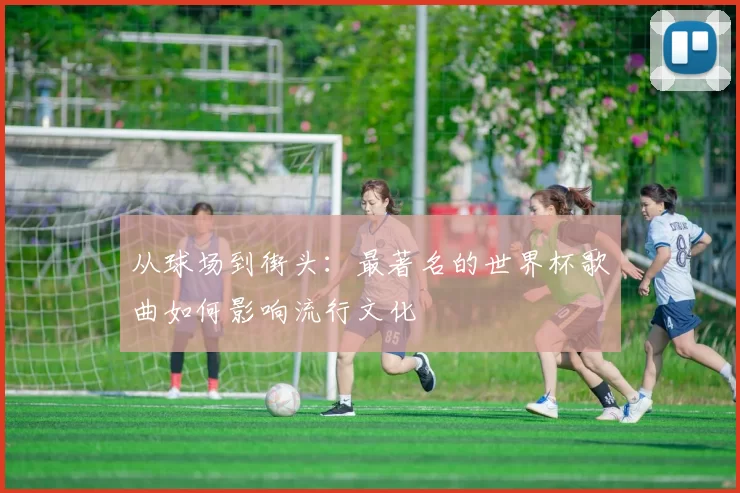 从球场到街头：最著名的世界杯歌曲如何影响流行文化