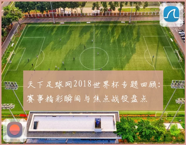 天下足球网2018世界杯专题回顾:赛事精彩瞬间与焦点战役盘点