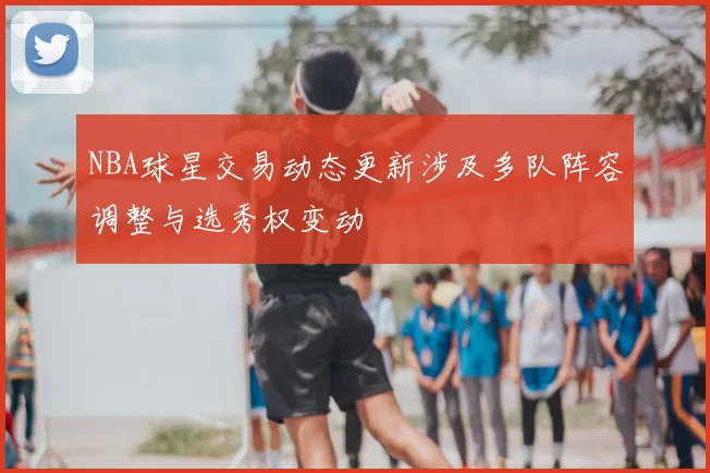 NBA球星交易动态更新涉及多队阵容调整与选秀权变动