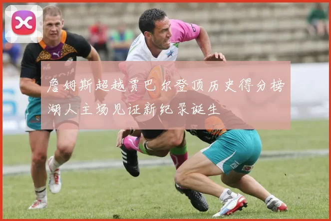 詹姆斯超越贾巴尔登顶历史得分榜湖人主场见证新纪录诞生