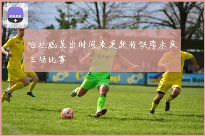 哈达威复出时间表更新将缺席未来三场比赛