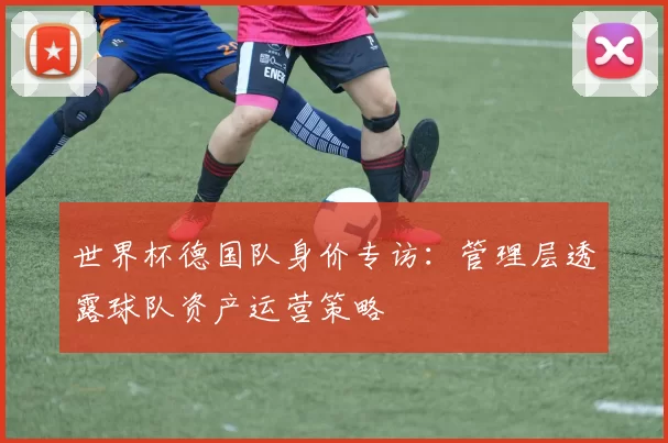 世界杯德国队身价专访:管理层透露球队资产运营策略