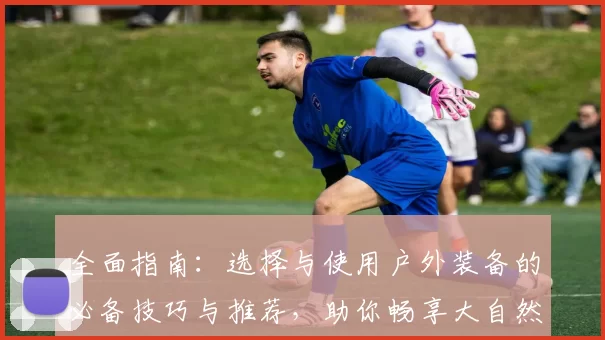 全面指南：选择与使用户外装备的必备技巧与推荐，助你畅享大自然探险