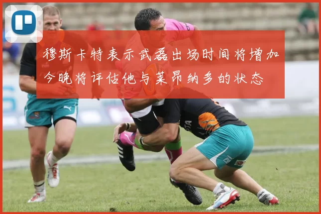 穆斯卡特表示武磊出场时间将增加今晚将评估他与莱昂纳多的状态