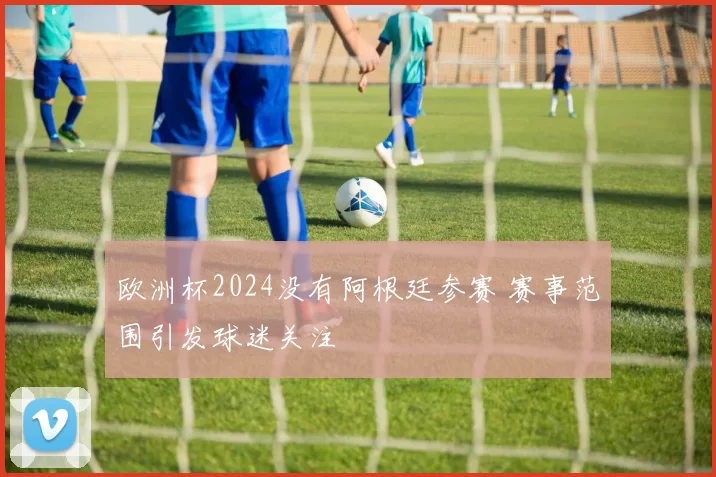 欧洲杯2024没有阿根廷参赛 赛事范围引发球迷关注