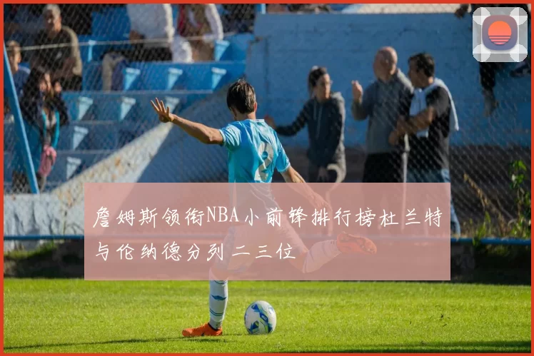 詹姆斯领衔NBA小前锋排行榜杜兰特与伦纳德分列二三位