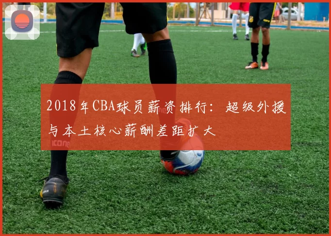 2018年CBA球员薪资排行：超级外援与本土核心薪酬差距扩大