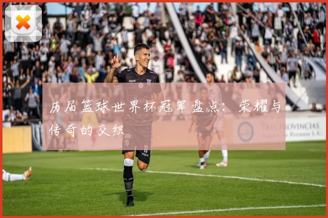 历届篮球世界杯冠军盘点:荣耀与传奇的交织