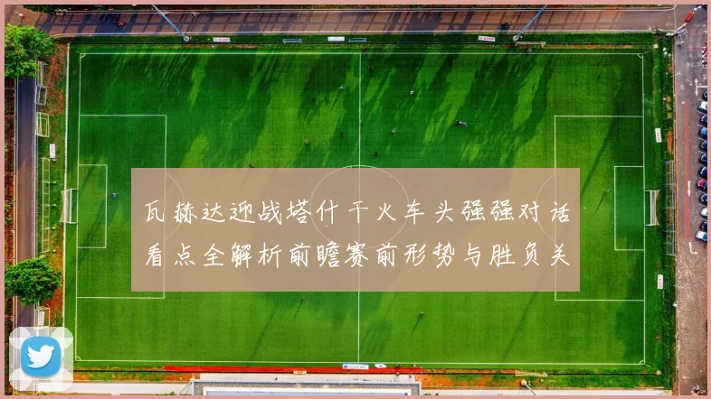 瓦赫达迎战塔什干火车头强强对话看点全解析前瞻赛前形势与胜负关键解读