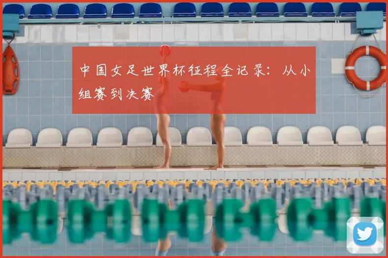 中国女足世界杯征程全记录：从小组赛到决赛