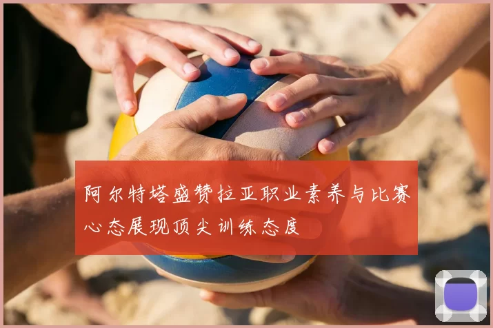 阿尔特塔盛赞拉亚职业素养与比赛心态展现顶尖训练态度