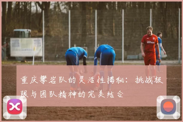 重庆攀岩队的灵活性揭秘:挑战极限与团队精神的完美结合