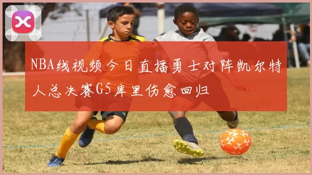 NBA线视频今日直播勇士对阵凯尔特人总决赛G5库里伤愈回归