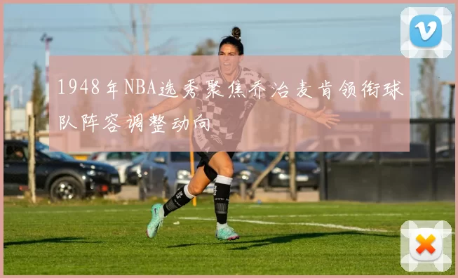 1948年NBA选秀聚焦乔治麦肯领衔球队阵容调整动向
