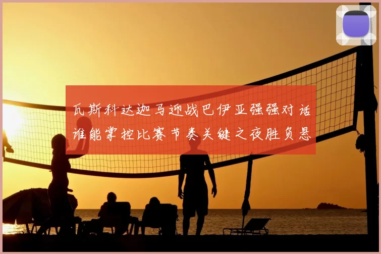 瓦斯科达迦马迎战巴伊亚强强对话谁能掌控比赛节奏关键之夜胜负悬念