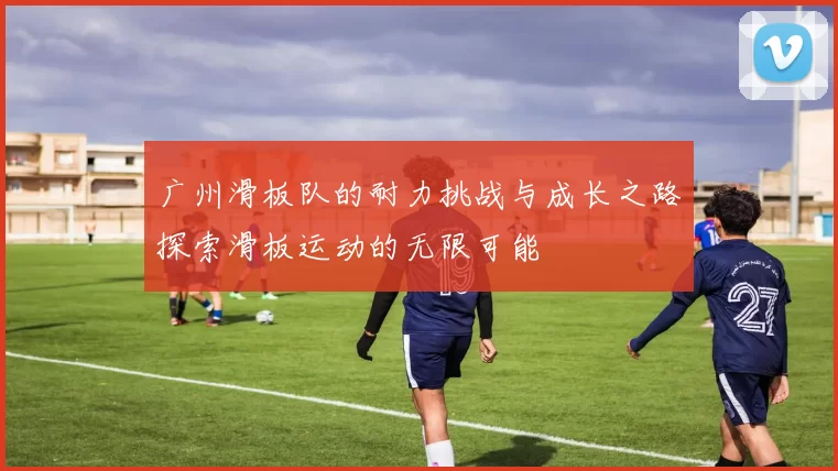 广州滑板队的耐力挑战与成长之路探索滑板运动的无限可能