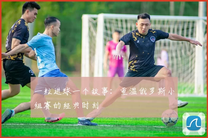 一粒进球一个故事：重温俄罗斯小组赛的经典时刻