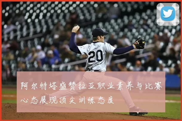 阿尔特塔盛赞拉亚职业素养与比赛心态展现顶尖训练态度