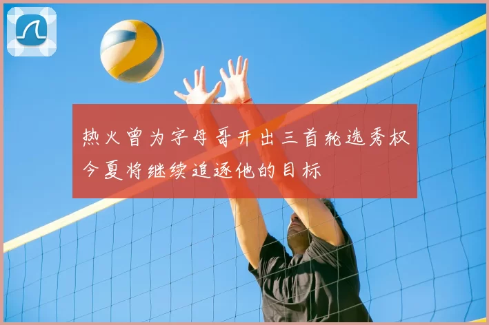 热火曾为字母哥开出三首轮选秀权今夏将继续追逐他的目标