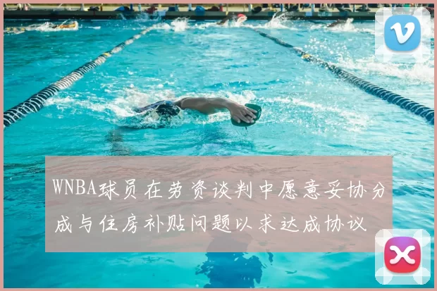 WNBA球员在劳资谈判中愿意妥协分成与住房补贴问题以求达成协议