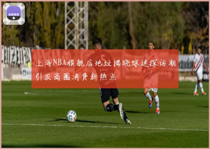 上海NBA旗舰店地址揭晓球迷探访潮引发商圈消费新热点