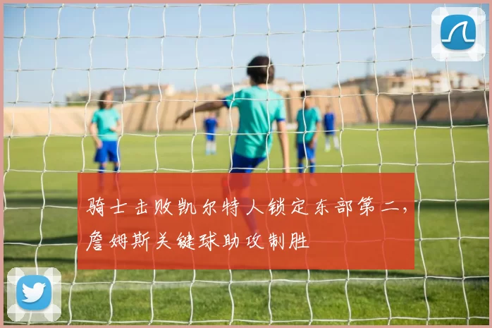 骑士击败凯尔特人锁定东部第二，詹姆斯关键球助攻制胜