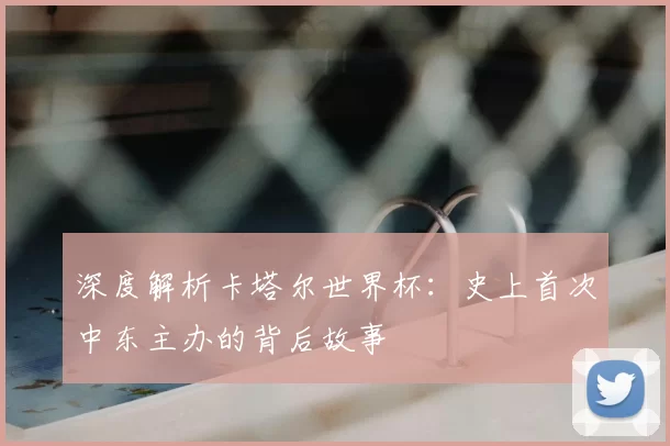 深度解析卡塔尔世界杯:史上首次中东主办的背后故事